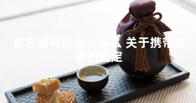 带白酒可以坐火车么 关于携带白酒的规定